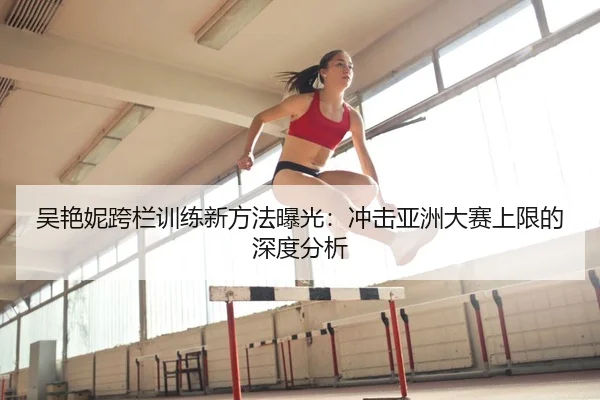 吴艳妮跨栏训练新方法曝光：冲击亚洲大赛上限的深度分析