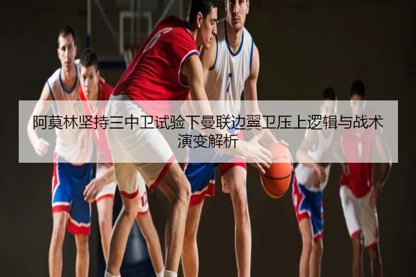 阿莫林坚持三中卫试验下曼联边翼卫压上逻辑与战术演变解析