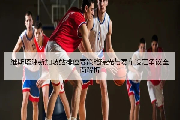 维斯塔潘新加坡站排位赛策略曝光与赛车设定争议全面解析